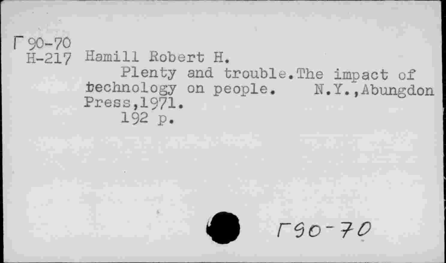 ﻿r 90-70
H-217 Hamill Robert H.
Plenty and trouble.The impact of technology on people.	N.Y/, A bung don
Press,1971.
192 p.
reo-